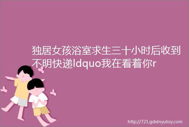 独居女孩浴室求生三十小时后收到不明快递ldquo我在看着你rdquo