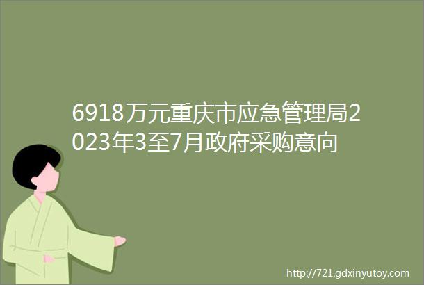 6918万元重庆市应急管理局2023年3至7月政府采购意向