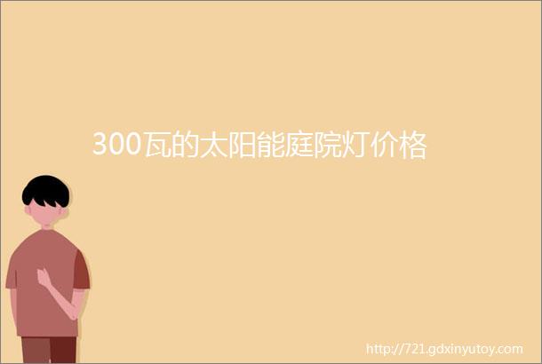 300瓦的太阳能庭院灯价格