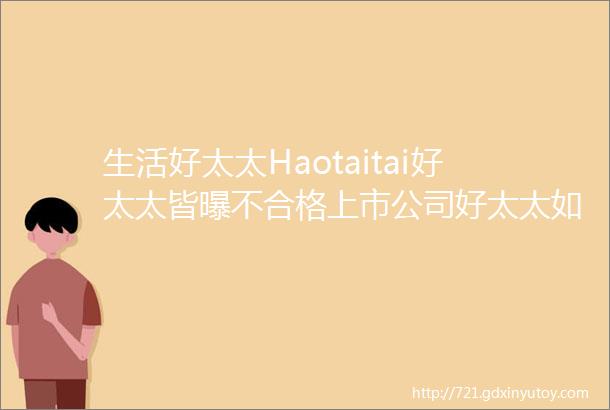 生活好太太Haotaitai好太太皆曝不合格上市公司好太太如何破局