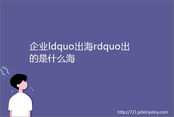 企业ldquo出海rdquo出的是什么海