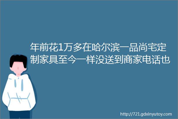 年前花1万多在哈尔滨一品尚宅定制家具至今一样没送到商家电话也联系不上了类似情况还有几家