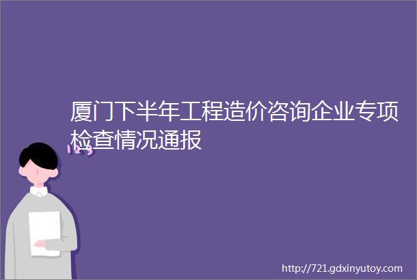 厦门下半年工程造价咨询企业专项检查情况通报